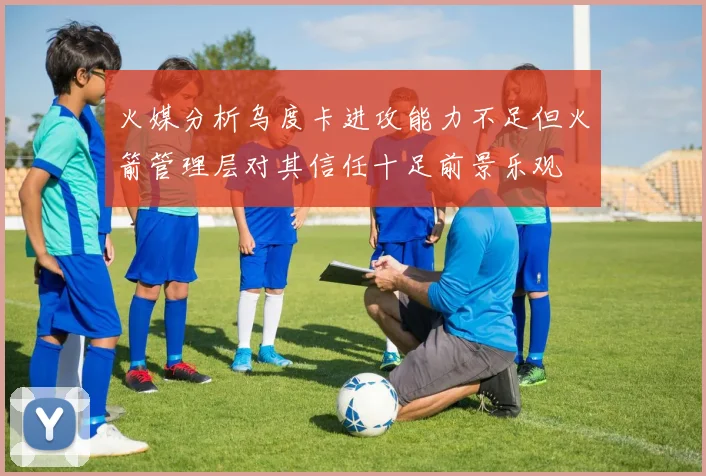火媒分析乌度卡进攻能力不足但火箭管理层对其信任十足前景乐观