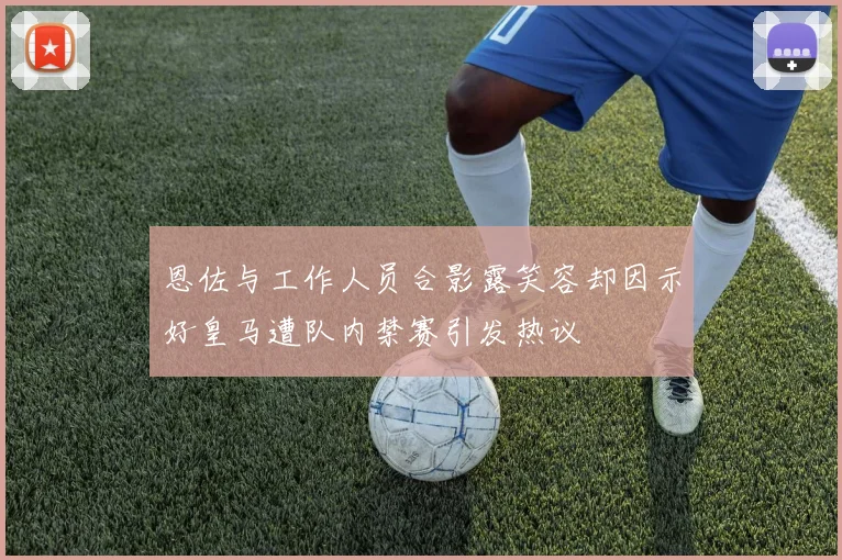 恩佐与工作人员合影露笑容却因示好皇马遭队内禁赛引发热议