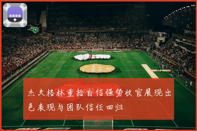 杰夫格林重拾自信强势收官展现出色表现与团队信任回归