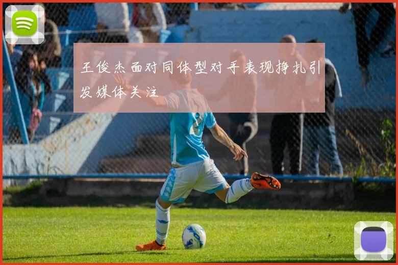 王俊杰面对同体型对手表现挣扎引发媒体关注