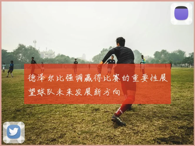 德泽尔比强调赢得比赛的重要性展望球队未来发展新方向