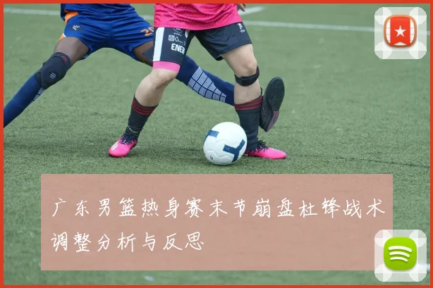 广东男篮热身赛末节崩盘杜锋战术调整分析与反思