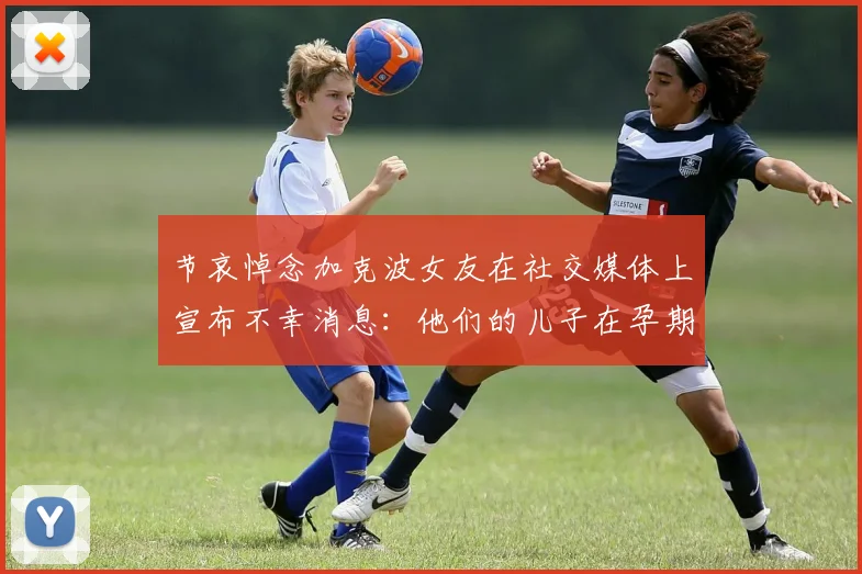 节哀悼念加克波女友在社交媒体上宣布不幸消息：他们的儿子在孕期夭折