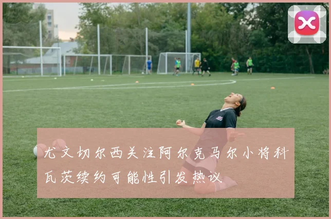 尤文切尔西关注阿尔克马尔小将科瓦茨续约可能性引发热议
