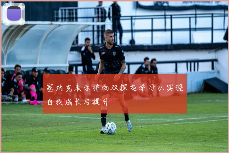 塞纳克表示将向双探花学习以实现自我成长与提升