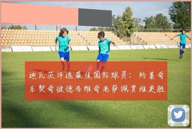 迪瓦茨评选最佳国际球员：约基奇东契奇彼德洛维奇老萨佩贾谁更胜一筹
