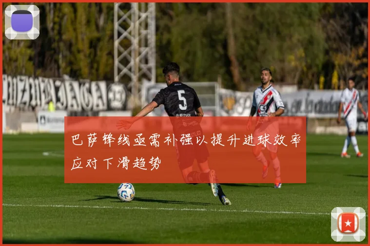巴萨锋线亟需补强以提升进球效率应对下滑趋势