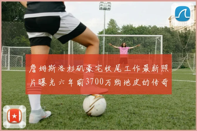 詹姆斯洛杉矶豪宅收尾工作最新照片曝光六年前3700万购地皮的传奇故事