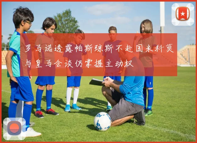 罗马诺透露帕斯琼斯不赴国米科莫与皇马会谈仍掌握主动权