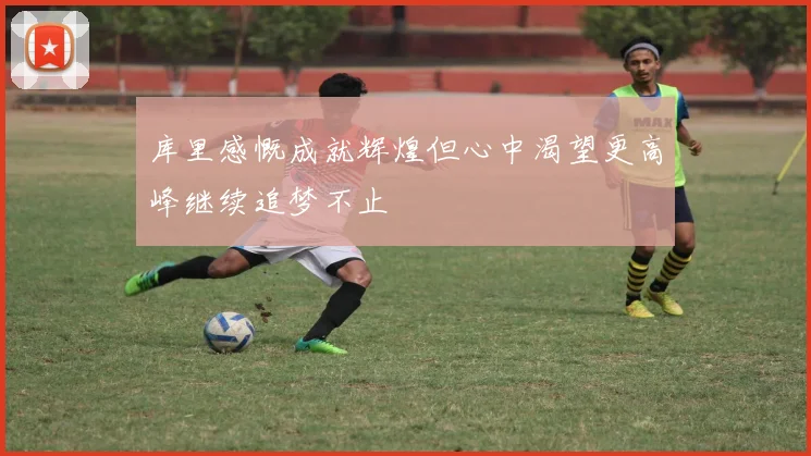 库里感慨成就辉煌但心中渴望更高峰继续追梦不止