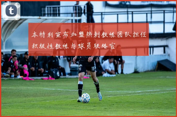 本特利宣布加盟热刺教练团队担任积极性教练与球员联络官